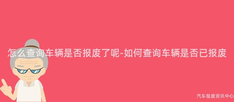怎么查询车辆是否报废了呢-如何查询车辆是否已报废