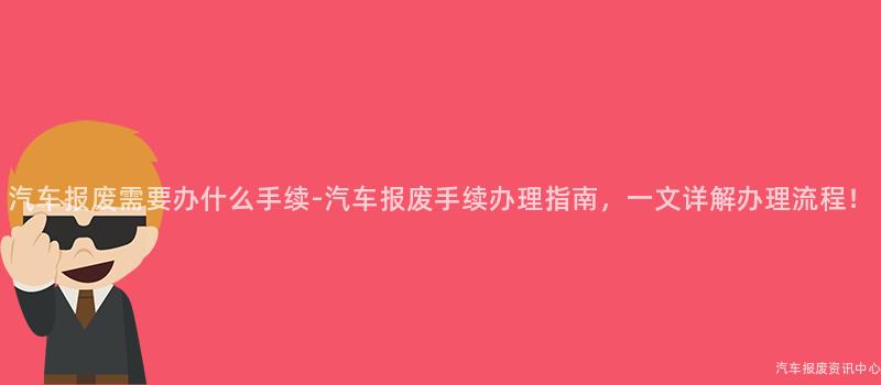 汽车报废需要办什么手续-汽车报废手续办理指南，一文详解办理流程！