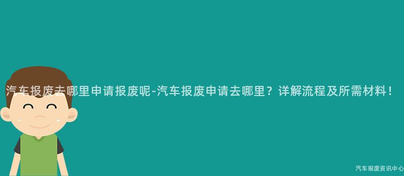 汽车报废去哪里申请报废呢-汽车报废申请去哪里？详解流程及所需材料！