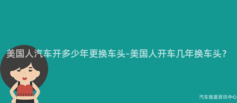 美国人汽车开多少年更换车头-美国人开车几年换车头？