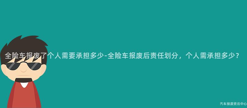 全险车报废了个人需要承担多少-全险车报废后责任划分，个人需承担多少？