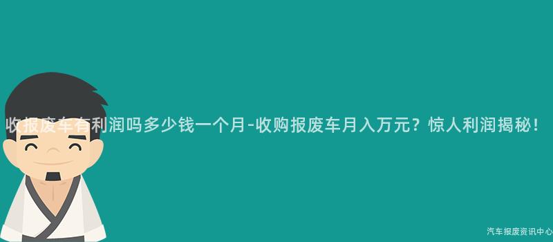 收报废车有利润吗多少钱一个月-收购报废车月入万元？惊人利润揭秘！