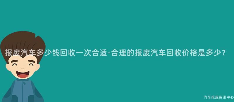 报废汽车多少钱回收一次合适-合理的报废汽车回收价格是多少？
