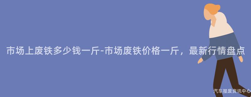 市场上废铁多少钱一斤-市场废铁价格一斤，最新行情盘点