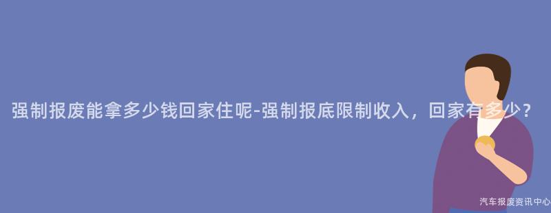强制报废能拿多少钱回家住呢-强制报底限制收入，回家有多少？