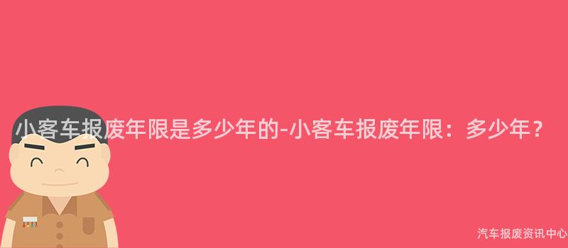 小客车报废年限是多少年的-小客车报废年限：多少年？