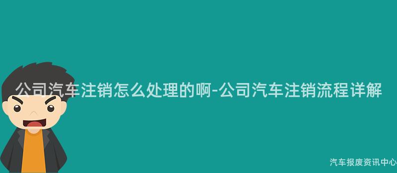 公司汽车注销怎么处理的啊-公司汽车注销流程详解
