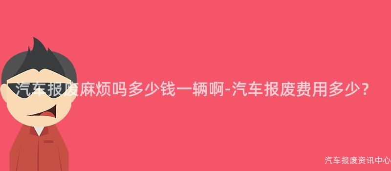 汽车报废麻烦吗多少钱一辆啊-汽车报废费用多少？