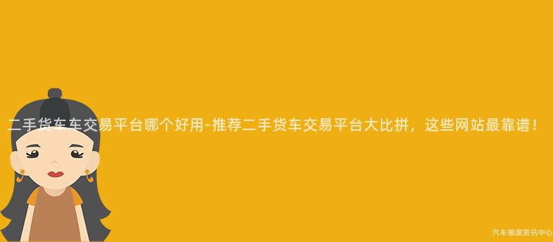 二手货车车交易平台哪个好用-推荐二手货车交易平台大比拼，这些网站最靠谱！