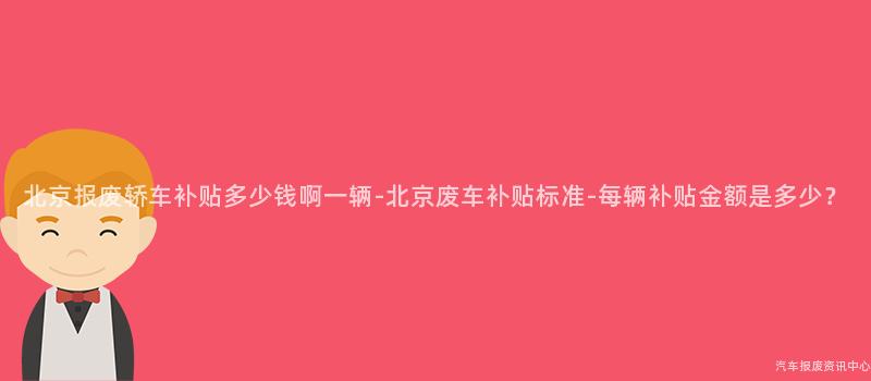 北京报废轿车补贴多少钱啊一辆-北京废车补贴标准-每辆补贴金额是多少？