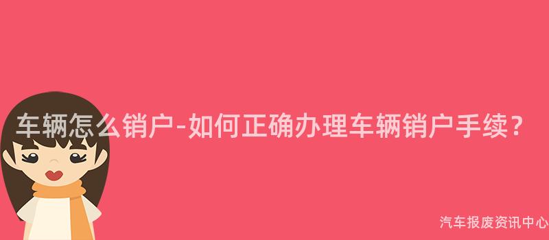 车辆怎么销户-如何正确办理车辆销户手续？