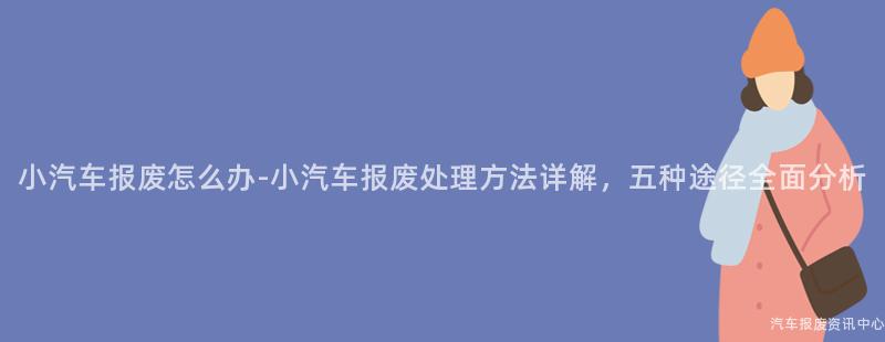 小汽车报废怎么办-小汽车报废处理方法详解，五种途径全面分析
