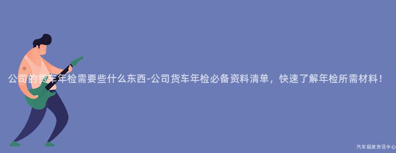 公司的货车年检需要些什么东西-公司货车年检必备资料清单，快速了解年检所需材料！