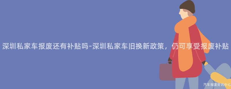 深圳私家车报废还有补贴吗-深圳私家车旧换新政策，仍可享受报废补贴