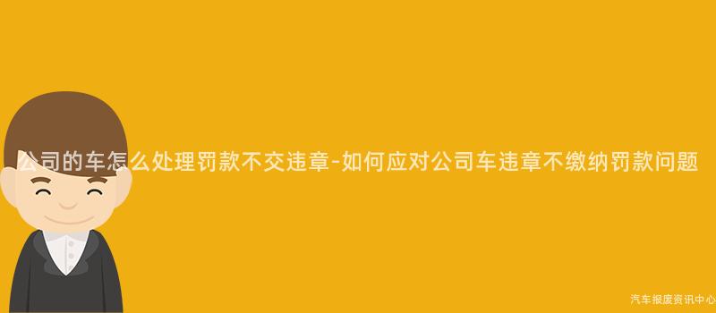 公司的车怎么处理罚款不交违章-如何应对公司车违章不缴纳罚款问题