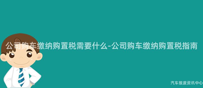 公司购车缴纳购置税需要什么-公司购车缴纳购置税指南