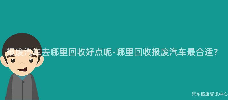 报废汽车去哪里回收好点呢-哪里回收报废汽车最合适？