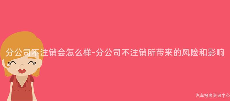 分公司不注销会怎么样-分公司不注销所带来的风险和影响