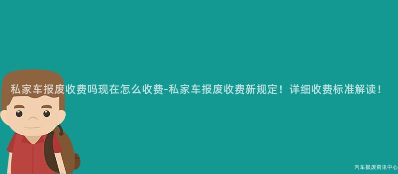 私家车报废收费吗现在怎么收费-私家车报废收费新规定！详细收费标准解读！