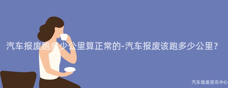 汽车报废跑多少公里算正常的-汽车报废该跑多少公里？