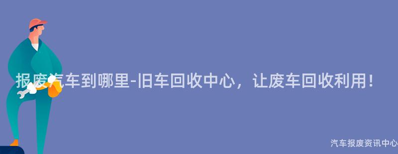 报废汽车到哪里-旧车回收中心，让废车回收利用！
