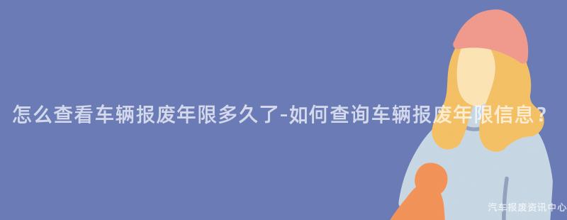 怎么查看车辆报废年限多久了-如何查询车辆报废年限信息？