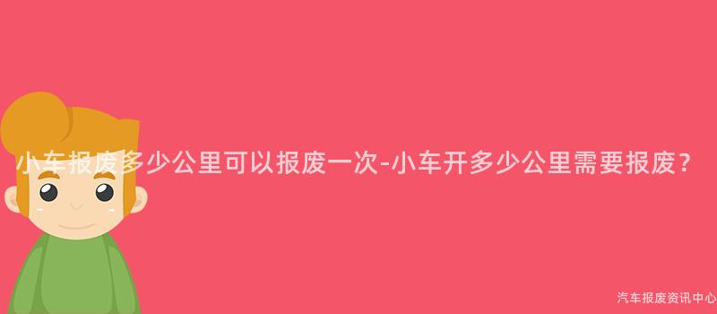 小车报废多少公里可以报废一次-小车开多少公里需要报废？
