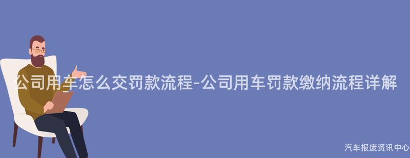 公司用车怎么交罚款流程-公司用车罚款缴纳流程详解