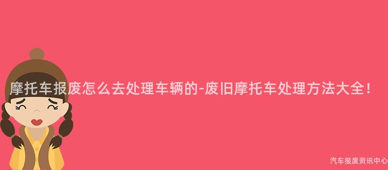 摩托车报废怎么去处理车辆的-废旧摩托车处理方法大全！