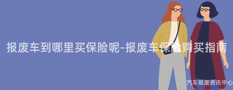 报废车到哪里买保险呢-报废车保险购买指南