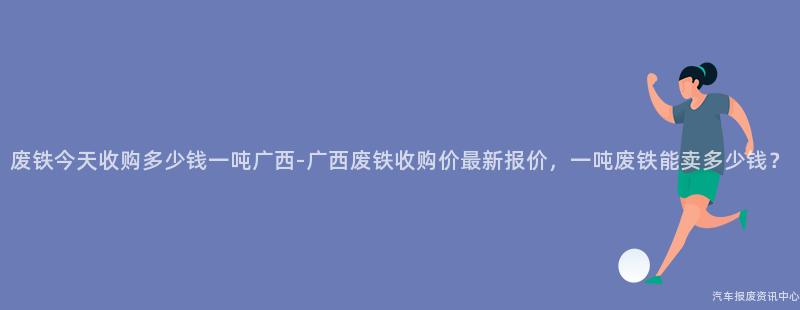 废铁今天收购多少钱一吨广西-广西废铁收购价最新报价，一吨废铁能卖多少钱？