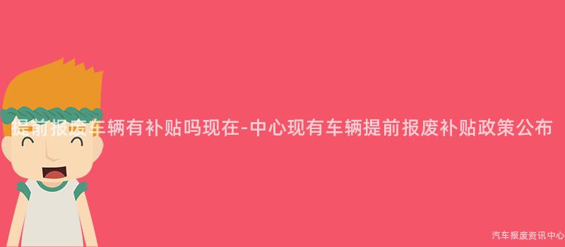 提前报废车辆有补贴吗现在-中心现有车辆提前报废补贴政策公布