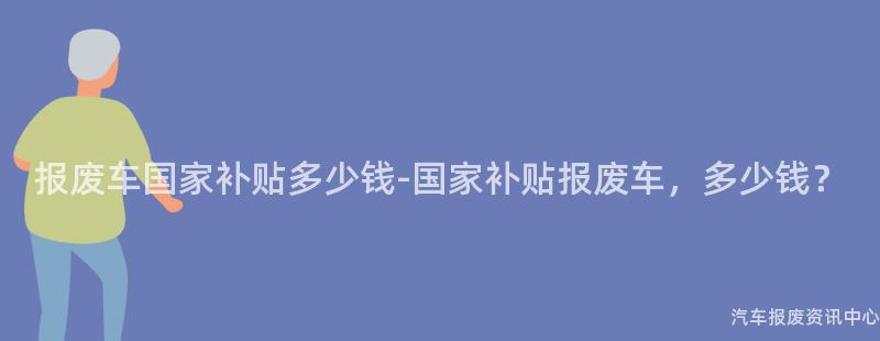 报废车国家补贴多少钱-国家补贴报废车，多少钱？
