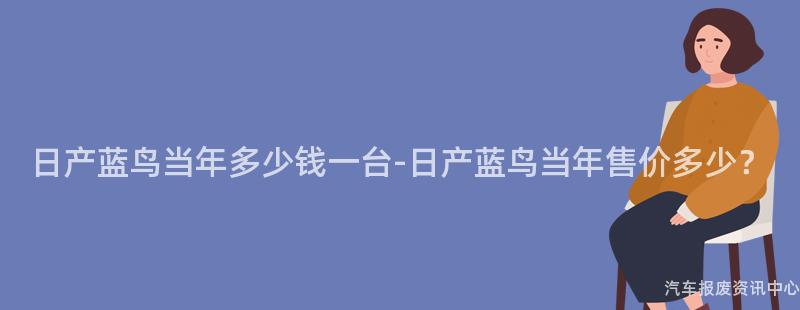日产蓝鸟当年多少钱一台-日产蓝鸟当年售价多少？