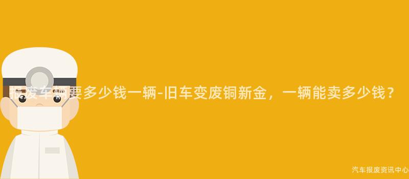 报废车辆要多少钱一辆-旧车变废铜新金，一辆能卖多少钱？