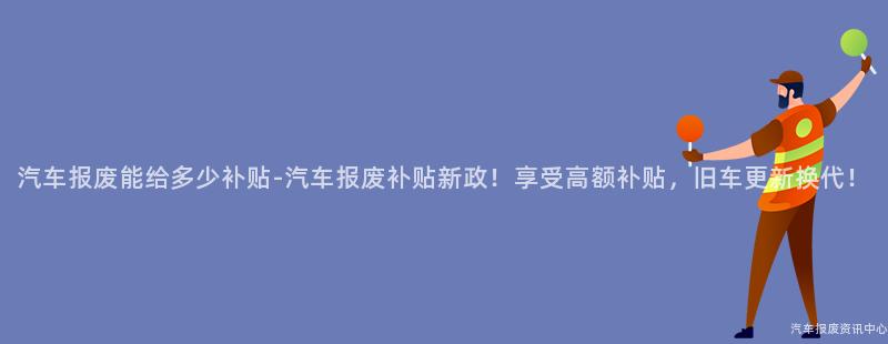 汽车报废能给多少补贴-汽车报废补贴新政！享受高额补贴，旧车更新换代！