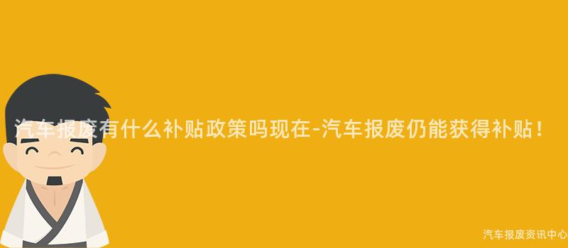 汽车报废有什么补贴政策吗现在-汽车报废仍能获得补贴！