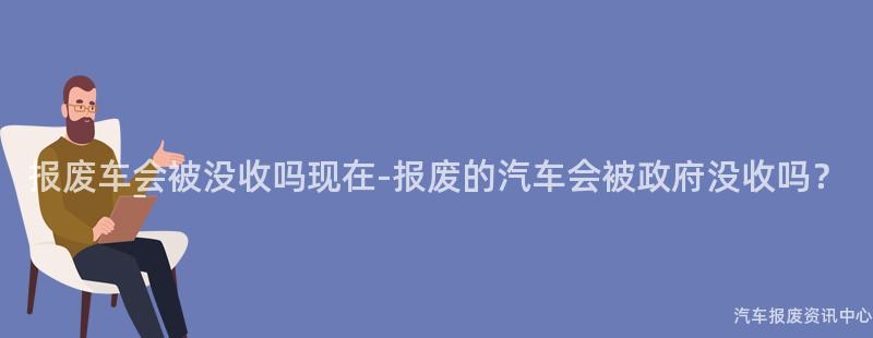 报废车会被没收吗现在-报废的汽车会被政府没收吗？