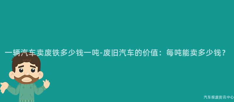 一辆汽车卖废铁多少钱一吨-废旧汽车的价值：每吨能卖多少钱？