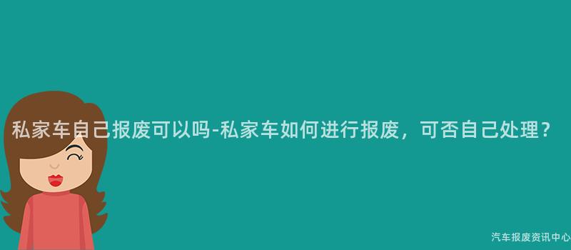 私家车自己报废可以吗-私家车如何进行报废，可否自己处理？