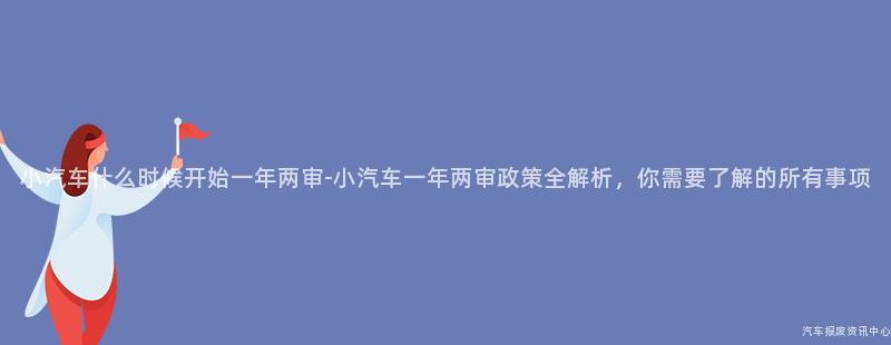 小汽车什么时候开始一年两审-小汽车一年两审政策全解析，你需要了解的所有事项