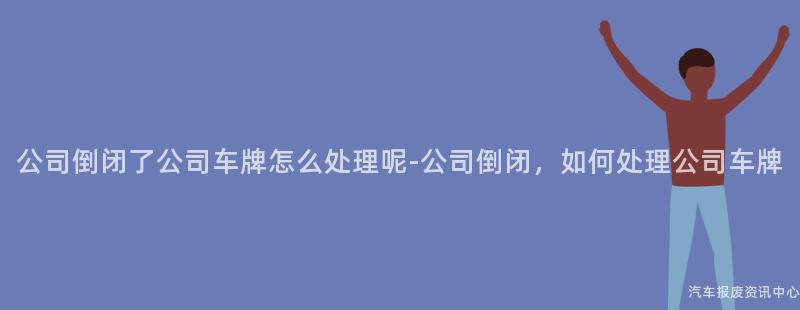 公司倒闭了公司车牌怎么处理呢-公司倒闭，如何处理公司车牌