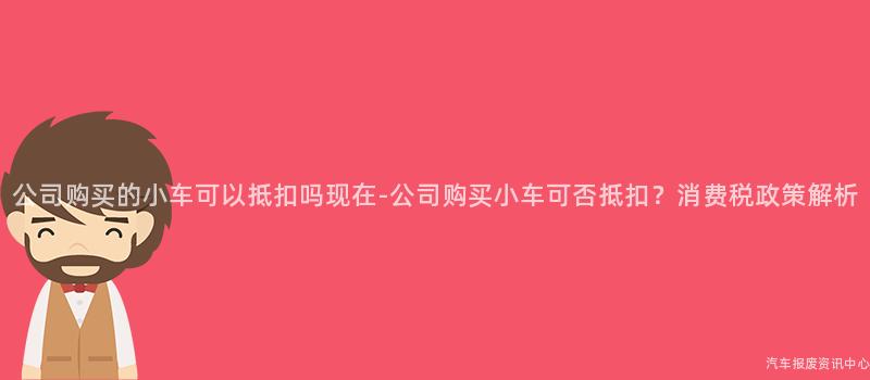 公司购买的小车可以抵扣吗现在-公司购买小车可否抵扣？消费税政策解析