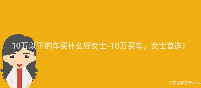 10万以下的车买什么好女士-10万买车，女士首选！