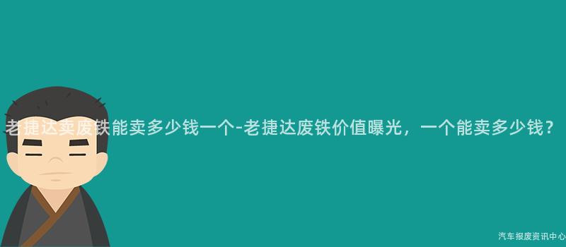 老捷达卖废铁能卖多少钱一个-老捷达废铁价值曝光，一个能卖多少钱？