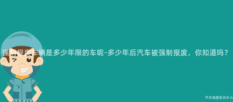 强制报废车辆是多少年限的车呢-多少年后汽车被强制报废，你知道吗？