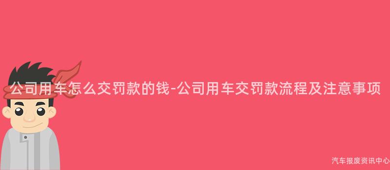公司用车怎么交罚款的钱-公司用车交罚款流程及注意事项