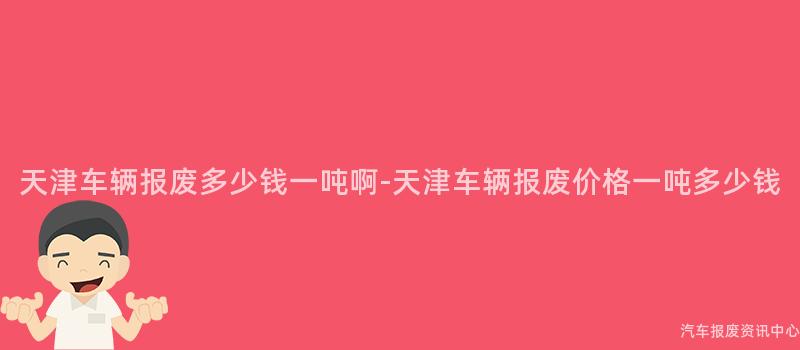 天津车辆报废多少钱一吨啊-天津车辆报废价格一吨多少钱