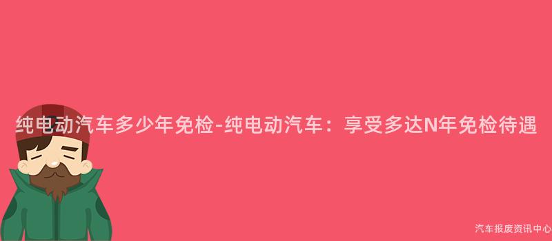 纯电动汽车多少年免检-纯电动汽车：享受多达N年免检待遇
