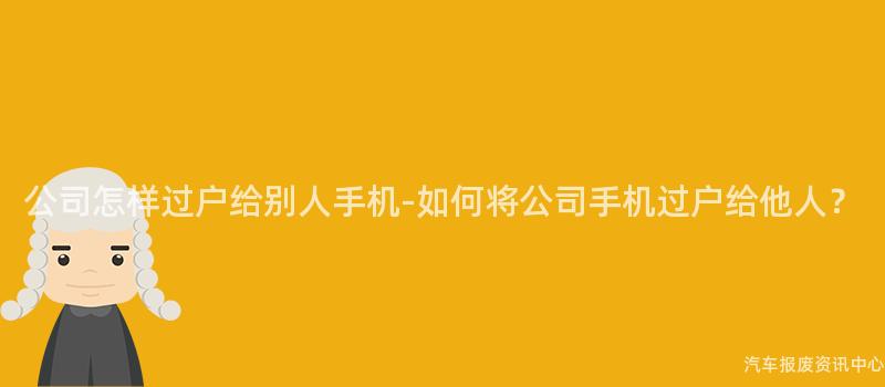 公司怎样过户给别人手机-如何将公司手机过户给他人？